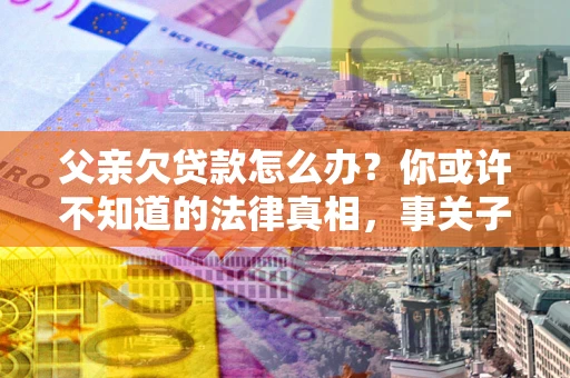 济南父亲欠贷款怎么办？你或许不知道的法律真相，事关子女未来