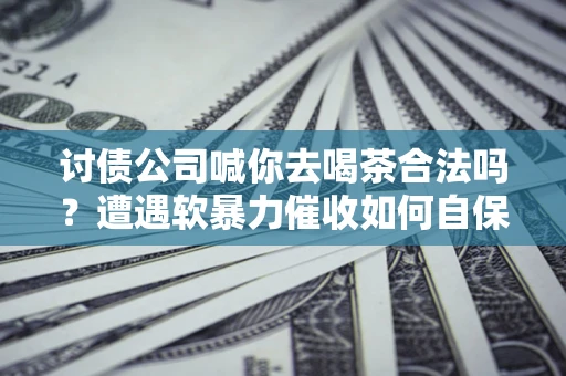 济南讨债公司喊你去喝茶合法吗？遭遇软暴力催收如何自保？