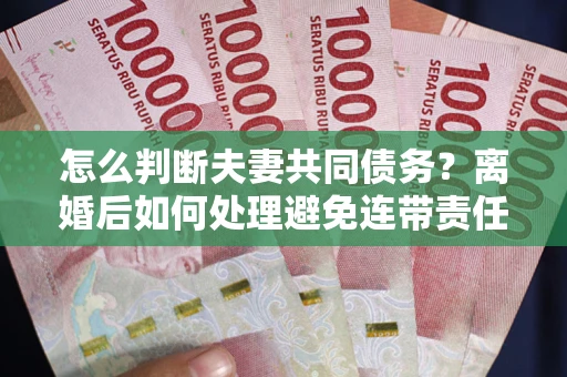 济南怎么判断夫妻共同债务？离婚后如何处理避免连带责任？