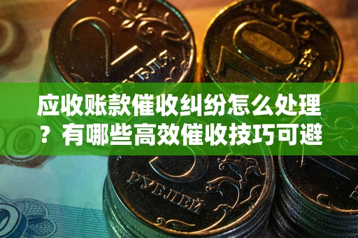 济南应收账款催收纠纷怎么处理？有哪些高效催收技巧可避免坏账？